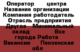 Оператор call-центра › Название организации ­ Компания-работодатель › Отрасль предприятия ­ Другое › Минимальный оклад ­ 25 000 - Все города Работа » Вакансии   . Пензенская обл.